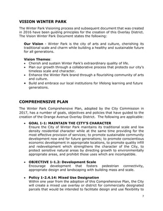7
VISION WINTER PARK
The Winter Park Visioning process and subsequent document that was created
in 2016 have been guiding principles for the creation of this Overlay District.
The Vision Winter Park Document states the following:
Our Vision - Winter Park is the city of arts and culture, cherishing its
traditional scale and charm while building a healthy and sustainable future
for all generations.
Vision Themes:
• Cherish and sustain Winter Park’s extraordinary quality of life.
• Plan our growth through a collaborative process that protects our city’s
timeless scale and character.
• Enhance the Winter Park brand through a flourishing community of arts
and culture.
• Build and embrace our local institutions for lifelong learning and future
generations.
COMPREHENSIVE PLAN
The Winter Park Comprehensive Plan, adopted by the City Commission in
2017, has a number of goals, objectives and policies that have guided to the
creation of the Orange Avenue Overlay District. The following are applicable:
• GOAL 1-1: MAINTAIN THE CITY’S CHARACTER
Ensure the City of Winter Park maintains its traditional scale and low
density residential character while at the same time providing for the
most effective provision of services; to promote sustainable community
development now and for future generations; to promote conscientious
economic development in appropriate locations, to promote quality infill
and redevelopment which strengthens the character of the City, to
protect sensitive natural areas by directing growth to environmentally
appropriate areas, and prohibit those uses which are incompatible.
• OBJECTIVE 1-1.2: Development Scale
Encourage development that fosters pedestrian connectivity,
appropriate design and landscaping with building mass and scale.
• Policy 1-2.4.14: Mixed Use Designation
Within one year from the adoption of this Comprehensive Plan, the City
will create a mixed use overlay or district for commercially designated
parcels that would be intended to facilitate design and use flexibility to
 