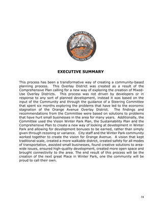 74
EXECUTIVE SUMMARY
This process has been a transformative way of creating a community-based
planning process. This Overlay District was created as a result of the
Comprehensive Plan calling for a new way of exploring the creation of Mixed-
Use Overlay Districts. This process was not driven by developers or in
response to any sort of planned development, instead it was based on the
input of the Community and through the guidance of a Steering Committee
that spent six months exploring the problems that have led to the economic
stagnation of the Orange Avenue Overlay District. The findings and
recommendations from the Committee were based on solutions to problems
that have hurt small businesses in the area for many years. Additionally, the
Committee used the Vision Winter Park Plan, the Sustainability Plan and the
Comprehensive Plan to create a new way of looking at development in Winter
Park and allowing for development bonuses to be earned, rather than simply
given through rezoning or variance. City staff and the Winter Park community
worked together to create the vision for Orange Avenue. A vision that kept
traditional scale, created a more walkable district, created safety for all modes
of transportation, assisted small businesses, found creative solutions to area-
wide issues, ensured high-quality development, created more open space and
brought connectivity to the area. The end result of this process will be the
creation of the next great Place in Winter Park, one the community will be
proud to call their own.
 