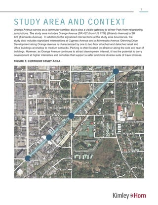 1
STUDY AREA AND CONTEXT
Orange Avenue serves as a commuter corridor, but is also a visible gateway to Winter Park from neighboring
jurisdictions. The study area includes Orange Avenue (SR 427) from US 17/92 (Orlando Avenue) to SR
426 (Fairbanks Avenue). In addition to the signalized intersections at the study area boundaries, the
study also includes signalized intersections at Cypress Avenue and at Minnesota Avenue /Denning Drive.
Development along Orange Avenue is characterized by one to two floor attached and detached retail and
office buildings at shallow to medium setbacks. Parking is often located on-street or along the side and rear of
buildings. However, as Orange Avenue continues to attract development interest, it has the potential to carry
development at higher intensities and densities that support a safer and more diverse suite of travel choices.
FIGURE 1: CORRIDOR STUDY AREA
SORLANDOAVE
OXFORDR
SDENNINGDR
MI NNE S OTA AV E
H A R MON A VE
HOL T A V E
OR
C
H
ID
A
V
E
S
PENNSYLVAN
IA
AVE
W FA IR B AN K S A V E
SCAPENAVE
OAKPL
HARPERST
W CO M S TO CK A VE
ME L RO S E A VE
O
R
A
N
G
E
A
V
E
AR A G ON A VE
B
R
O
A
D
V
IE
W
A
VE
HU NT IN G TO N A VE
B
ARCELONAW
AY
RICHMONDRD
F AI R FAX AV E
NE S
B
A
L
C
H
AVE
G AR D E N D R
MILESAVE
SA NT I AG O
D
R
V E
ARLINGTONPL
P
A
L
M
E
T
T
O
A
V
E
ME A D A VE
BU NG A L OW A V E
MCINTYREAVE
MARYLANDAVE
AZALEALN
WASHINGTONAVE
LEITH
AV E
B
A
R
N
U
M
A
V
E
CL AR E N DO N A VE
BONNIE
BURNCIR
 