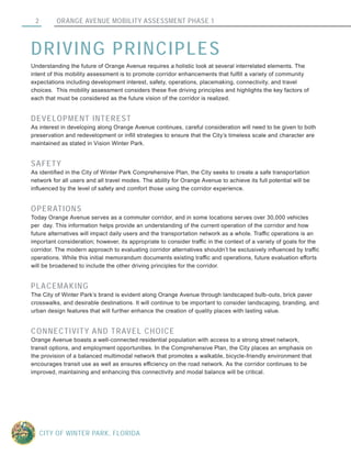 ORANGE AVENUE MOBILITY ASSESSMENT PHASE 12
CITY OF WINTER PARK, FLORIDA
DRIVING PRINCIPLES
Understanding the future of Orange Avenue requires a holistic look at several interrelated elements. The
intent of this mobility assessment is to promote corridor enhancements that fulfill a variety of community
expectations including development interest, safety, operations, placemaking, connectivity, and travel
choices. This mobility assessment considers these five driving principles and highlights the key factors of
each that must be considered as the future vision of the corridor is realized.
DEVELOPMENT INTEREST
As interest in developing along Orange Avenue continues, careful consideration will need to be given to both
preservation and redevelopment or infill strategies to ensure that the City’s timeless scale and character are
maintained as stated in Vision Winter Park.
SAFETY
As identified in the City of Winter Park Comprehensive Plan, the City seeks to create a safe transportation
network for all users and all travel modes. The ability for Orange Avenue to achieve its full potential will be
influenced by the level of safety and comfort those using the corridor experience.
OPERATIONS
Today Orange Avenue serves as a commuter corridor, and in some locations serves over 30,000 vehicles
per day. This information helps provide an understanding of the current operation of the corridor and how
future alternatives will impact daily users and the transportation network as a whole. Traffic operations is an
important consideration; however, its appropriate to consider traffic in the context of a variety of goals for the
corridor. The modern approach to evaluating corridor alternatives shouldn’t be exclusively influenced by traffic
operations. While this initial memorandum documents existing traffic and operations, future evaluation efforts
will be broadened to include the other driving principles for the corridor.
PLACEMAKING
The City of Winter Park’s brand is evident along Orange Avenue through landscaped bulb-outs, brick paver
crosswalks, and desirable destinations. It will continue to be important to consider landscaping, branding, and
urban design features that will further enhance the creation of quality places with lasting value.
CONNECTIVITY AND TRAVEL CHOICE
Orange Avenue boasts a well-connected residential population with access to a strong street network,
transit options, and employment opportunities. In the Comprehensive Plan, the City places an emphasis on
the provision of a balanced multimodal network that promotes a walkable, bicycle-friendly environment that
encourages transit use as well as ensures efficiency on the road network. As the corridor continues to be
improved, maintaining and enhancing this connectivity and modal balance will be critical.
 