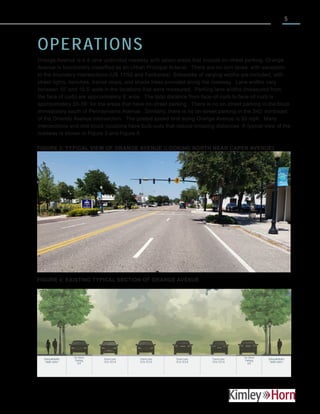 5
OPERATIONS
Orange Avenue is a 4-lane undivided roadway with select areas that include on-street parking. Orange
Avenue is functionally classified as an Urban Principal Arterial. There are no turn lanes, with exception
to the boundary intersections (US 17/92 and Fairbanks). Sidewalks of varying widths are included, with
street lights, benches, transit stops, and shade trees provided along the roadway. Lane widths vary
between 10’ and 10.5’ wide in the locations that were measured. Parking lane widths (measured from
the face of curb) are approximately 8’ wide. The total distance from face-of-curb to face-of-curb is
approximately 55-56’ for the areas that have on-street parking. There is no on-street parking in the block
immediately south of Pennsylvania Avenue. Similarly, there is no on-street parking in the 340’ northeast
of the Orlando Avenue intersection. The posted speed limit along Orange Avenue is 30 mph. Many
intersections and mid-block locations have bulb-outs that reduce crossing distances. A typical view of the
roadway is shown in Figure 3 and Figure 4.
FIGURE 3: TYPICAL VIEW OF ORANGE AVENUE (LOOKING NORTH NEAR CAPEN AVENUE)
FIGURE 4: EXISTING TYPICAL SECTION OF ORANGE AVENUE
Travel Lane
10 to 10.5-ft
On-Street
Parking
8-ft
Sidewalk/Buffer
*width varies*
On-Street
Parking
8-ft
Travel Lane
10 to 10.5-ft
Travel Lane
10 to 10.5-ft
Travel Lane
10 to 10.5-ft
Sidewalk/Buffer
*width varies*
 