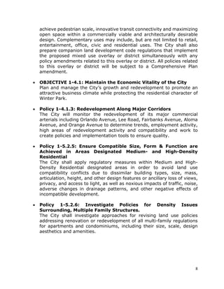 8
achieve pedestrian scale, innovative transit connectivity and maximizing
open space within a commercially viable and architecturally desirable
design. Complementary uses may include, but are not limited to retail,
entertainment, office, civic and residential uses. The City shall also
prepare companion land development code regulations that implement
the proposed mixed use overlay or district simultaneously with any
policy amendments related to this overlay or district. All policies related
to this overlay or district will be subject to a Comprehensive Plan
amendment.
• OBJECTIVE 1-4.1: Maintain the Economic Vitality of the City
Plan and manage the City’s growth and redevelopment to promote an
attractive business climate while protecting the residential character of
Winter Park.
• Policy 1-4.1.3: Redevelopment Along Major Corridors
The City will monitor the redevelopment of its major commercial
arterials including Orlando Avenue, Lee Road, Fairbanks Avenue, Aloma
Avenue, and Orange Avenue to determine trends, employment activity,
high areas of redevelopment activity and compatibility and work to
create policies and implementation tools to ensure quality.
• Policy 1-5.2.5: Ensure Compatible Size, Form & Function are
Achieved in Areas Designated Medium- and High-Density
Residential
The City shall apply regulatory measures within Medium and High-
Density Residential designated areas in order to avoid land use
compatibility conflicts due to dissimilar building types, size, mass,
articulation, height, and other design features or ancillary loss of views,
privacy, and access to light, as well as noxious impacts of traffic, noise,
adverse changes in drainage patterns, and other negative effects of
incompatible development.
• Policy 1-5.2.6: Investigate Policies for Density Issues
Surrounding, Multiple Family Structures.
The City shall investigate approaches for revising land use policies
addressing renovation or redevelopment of all multi-family regulations
for apartments and condominiums, including their size, scale, design
aesthetics and amenities.
 