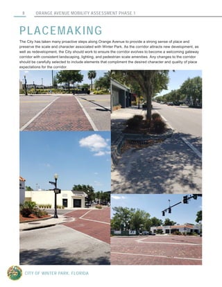 ORANGE AVENUE MOBILITY ASSESSMENT PHASE 18
CITY OF WINTER PARK, FLORIDA
PLACEMAKING
The City has taken many proactive steps along Orange Avenue to provide a strong sense of place and
preserve the scale and character associated with Winter Park. As the corridor attracts new development, as
well as redevelopment, the City should work to ensure the corridor evolves to become a welcoming gateway
corridor with consistent landscaping, lighting, and pedestrian scale amenities. Any changes to the corridor
should be carefully selected to include elements that compliment the desired character and quality of place
expectations for the corridor.
 