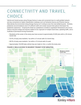 9
CONNECTIVITY AND TRAVEL
CHOICE
Vehicle and transit access along Orange Avenue is easy and convenient due to a well-gridded network,
and key connections to higher classification roadways such as Fairbanks Avenue and Orlando Avenue.
Alternatively the environment along Orange Avenue isn’t inviting to even the most skilled bicyclist. Similarly,
pedestrian accommodations aren’t of sufficient width and contain several interruptions that lessen the
pedestrian experience. Crossing the street as a pedestrian is limited to signalized intersections and occurs
without mid-point refuge and requires walkers to be cognizant of multiple travel lanes, speeding traffic, and a
multitude of permissive turning movements.
yy Residents at the center of the study area have access to approximately 23,000 jobs within a 30-minute
transit ride
yy 53.5% of study area residents live within a 5-minute walk of a transit stop
yy 88.5% of study area residents live within a 10-minute walk of a park
yy Approximately 132,000 daily vehicle trips are made to, from, or within the study area
FIGURE 5: WALK ACCESS TO NEAREST TRANSIT STOP (MINUTES)
 