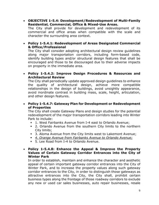 9
• OBJECTIVE 1-5.4: Development/Redevelopment of Multi-Family
Residential, Commercial, Office & Mixed-Use Areas.
The City shall provide for development and redevelopment of its
commercial and office areas when compatible with the scale and
character the surrounding area context.
• Policy 1-5.4.1: Redevelopment of Areas Designated Commercial
& Office/Professional
The City shall consider adopting architectural design review guidelines
along major transportation corridors, including form-based code,
identify building types and/or structural design features that shall be
encouraged and those to be discouraged due to their adverse impacts
on property in the immediate area.
• Policy 1-5.4.2: Improve Design Procedures & Resources and
Architectural Review
The City shall periodically update approved design guidelines to enhance
the quality of architectural design, achieve more compatible
relationships in the design of buildings, avoid unsightly appearance,
avoid inordinate contrast in building mass, scale, height, articulation,
and other design features.
• Policy 1-5.4.7: Gateway Plan for Development or Redevelopment
of Properties
The City shall create Gateway Plans and design studies for the potential
redevelopment of the major transportation corridors leading into Winter
Park to include:
 1. West Fairbanks Avenue from I-4 east to Orlando Avenue;
 2. Orlando Avenue from the southern City limits to the northern
City limits;
 3. Aloma Avenue from the City limits west to Lakemont Avenue;
 4. Orange Avenue from Fairbanks Avenue to Orlando Avenue;
 5. Lee Road from I-4 to Orlando Avenue.
• Policy 1-5.4.8: Enhance the Appeal & Improve the Property
Values of Certain Gateway Corridor Entrances into the City of
Winter Park
In order to establish, maintain and enhance the character and aesthetic
appeal of certain important gateway corridor entrances into the City of
Winter Park, and to increase the property values along such gateway
corridor entrances to the City, in order to distinguish those gateways as
attractive entrances into the City, the City shall, prohibit certain
business types along the frontage of those roadway corridors to exclude
any new or used car sales businesses, auto repair businesses, resale
 