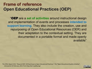 Frame of reference
 Open Educational Practices (OEP)

         “OEP are a set of activities around instructional design
        and implementation of events and processes intended to
       support learning. They also include the creation, use and
         repurposing of Open Educational Resources (OER) and
               their adaptation to the contextual setting. They are
              documented in a portable format and made openly
                                                          available”




The OPAL Report 2011 “Beyond OER: Shifting Focus to Open Educational Practices”, The "Open Educational Quality Initiative",
  retrieved at 23 February, 2011 from http://oer-quality.org/
 