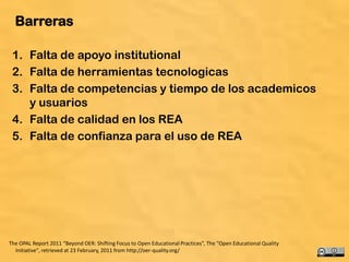 Barreras

 1. Falta de apoyo institutional
 2. Falta de herramientas tecnologicas
 3. Falta de competencias y tiempo de los academicos
    y usuarios
 4. Falta de calidad en los REA
 5. Falta de confianza para el uso de REA




The OPAL Report 2011 “Beyond OER: Shifting Focus to Open Educational Practices”, The "Open Educational Quality
  Initiative", retrieved at 23 February, 2011 from http://oer-quality.org/                                       51
 