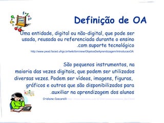 Definição de OA
  Uma entidade, digital ou não-digital, que pode ser
   usada, reusada ou referenciada durante o ensino
                          .com suporte tecnológico
       http://www.pead.faced.ufrgs.br/twiki/bin/view/ObjetosDeAprendizagem/IntroducaoOA




                      São pequenos instrumentos, na
maioria das vezes digitais, que podem ser utilizados
diversas vezes. Podem ser vídeos, imagens, figuras,
     gráficos e outros que são disponibilizados para
                .auxiliar na aprendizagem dos alunos
                Crislaine Coscarelli http://www.universia.com.br/html/materia/materia_dacf.html
 