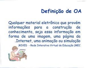 Definição de OA

Qualquer material eletrônico que provém
informações para a construção de
conhecimento, seja essa informação em
forma de uma imagem, uma página da
    .Internet, uma animação ou simulação
     )RIVED - Rede Interativa Virtual de Educação (MEC
 