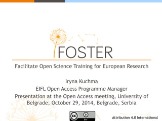 Facilitate Open Science Training for European Research 
Iryna Kuchma 
EIFL Open Access Programme Manager 
Presentation at the Open Access meeting, University of 
Belgrade, October 29, 2014, Belgrade, Serbia 
Attribution 4.0 International 
 