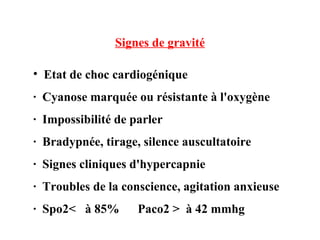 Signes de gravité
• Etat de choc cardiogénique
· Cyanose marquée ou résistante à l'oxygène
· Impossibilité de parler
· Bradypnée, tirage, silence auscultatoire
· Signes cliniques d'hypercapnie
· Troubles de la conscience, agitation anxieuse
· Spo2< à 85% Paco2 > à 42 mmhg
 