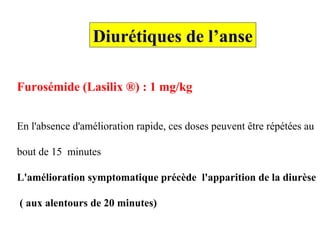 Furosémide (Lasilix ®) : 1 mg/kg
En l'absence d'amélioration rapide, ces doses peuvent être répétées au
bout de 15 minutes
L'amélioration symptomatique précède l'apparition de la diurèse
( aux alentours de 20 minutes)
Diurétiques de l’anse
 