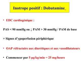 Inotrope positif : Dobutamine
• EDC cardiogénique :
PAS < 90 mmHg ou ↓ PAM > 30 mmHg / PAM de base
+ Signes d’ypoperfusion périphérique
• OAP réfractaire aux diurétiques et aux vasodilatateurs
• Commencer par 5 µg/kg/min = 25 mg/heure
 