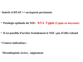 • Intérêt si HTAP ++ ou hypoxie persistante
• Posologie optimale du NOi : 0,5 à 5 ppm (2 ppm en moyenne)
• Il est possible d'arrêter brutalement le NOi : pas d’effet rebond
• Contres indications :
Thrombopénie sévère, saignement
 