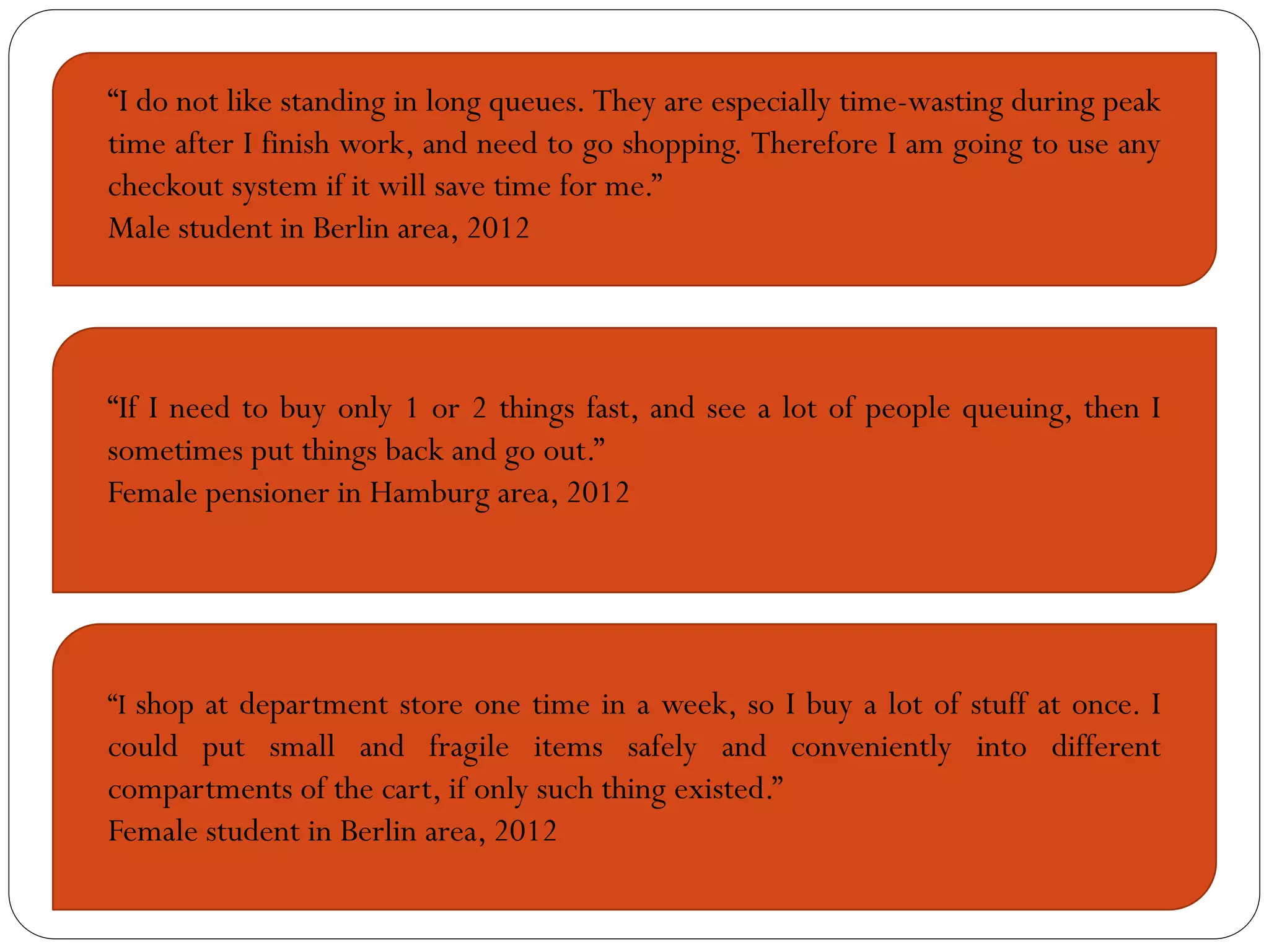 “I do not like standing in long queues. They are especially time-wasting during peak
time after I finish work, and need to go shopping. Therefore I am going to use any
checkout system if it will save time for me.”
Male student in Berlin area, 2012




“If I need to buy only 1 or 2 things fast, and see a lot of people queuing, then I
sometimes put things back and go out.”
Female pensioner in Hamburg area, 2012




“I shop at department store one time in a week, so I buy a lot of stuff at once. I
could put small and fragile items safely and conveniently into different
compartments of the cart, if only such thing existed.”
Female student in Berlin area, 2012
 