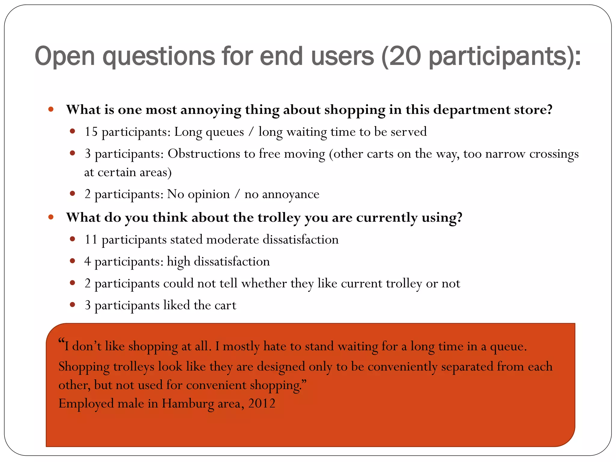Open questions for end users (20 participants):
  What is one most annoying thing about shopping in this department store?
     15 participants: Long queues / long waiting time to be served
     3 participants: Obstructions to free moving (other carts on the way, too narrow crossings
      at certain areas)
     2 participants: No opinion / no annoyance
  What do you think about the trolley you are currently using?
     11 participants stated moderate dissatisfaction
     4 participants: high dissatisfaction
     2 participants could not tell whether they like current trolley or not
     3 participants liked the cart


  “I don’t like shopping at all. I mostly hate to stand waiting for a long time in a queue.
  Shopping trolleys look like they are designed only to be conveniently separated from each
  other, but not used for convenient shopping.”
  Employed male in Hamburg area, 2012
 