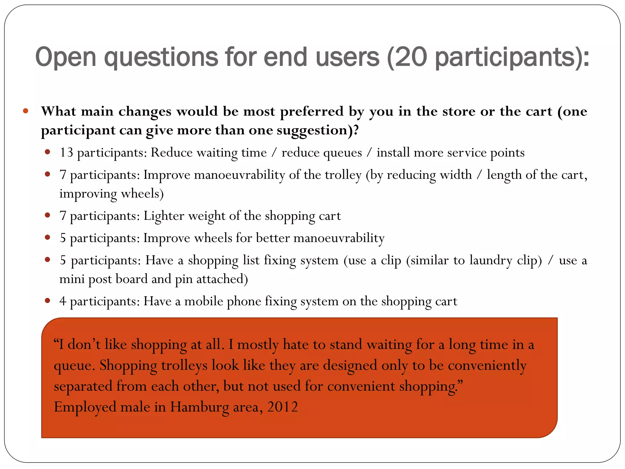Open questions for end users (20 participants):
 What main changes would be most preferred by you in the store or the cart (one
  participant can give more than one suggestion)?
   13 participants: Reduce waiting time / reduce queues / install more service points
   7 participants: Improve manoeuvrability of the trolley (by reducing width / length of the cart,
    improving wheels)
   7 participants: Lighter weight of the shopping cart
   5 participants: Improve wheels for better manoeuvrability
   5 participants: Have a shopping list fixing system (use a clip (similar to laundry clip) / use a
    mini post board and pin attached)
   4 participants: Have a mobile phone fixing system on the shopping cart


    “I don’t like shopping at all. I mostly hate to stand waiting for a long time in a
    queue. Shopping trolleys look like they are designed only to be conveniently
    separated from each other, but not used for convenient shopping.”
    Employed male in Hamburg area, 2012
 
