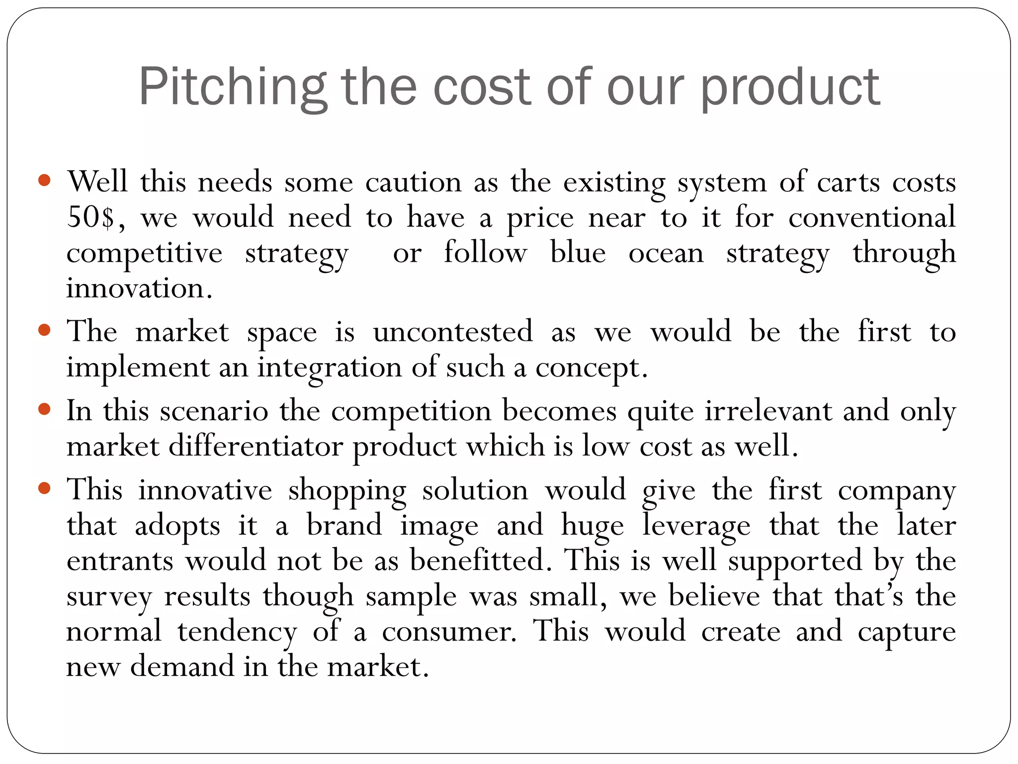 Pitching the cost of our product
 Well this needs some caution as the existing system of carts costs
  50$, we would need to have a price near to it for conventional
  competitive strategy or follow blue ocean strategy through
  innovation.
 The market space is uncontested as we would be the first to
  implement an integration of such a concept.
 In this scenario the competition becomes quite irrelevant and only
  market differentiator product which is low cost as well.
 This innovative shopping solution would give the first company
  that adopts it a brand image and huge leverage that the later
  entrants would not be as benefitted. This is well supported by the
  survey results though sample was small, we believe that that’s the
  normal tendency of a consumer. This would create and capture
  new demand in the market.
 