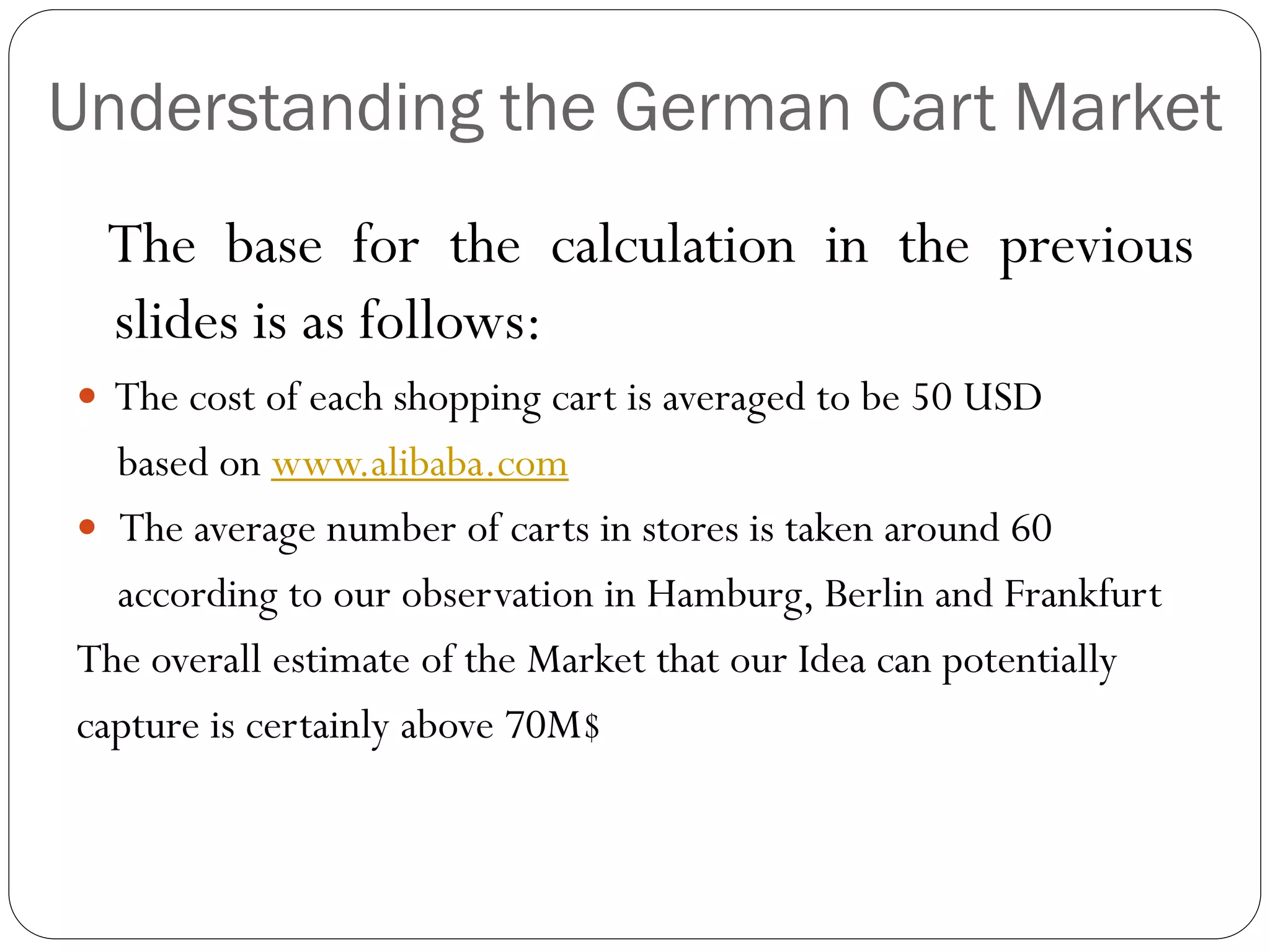 Understanding the German Cart Market
 The base for the calculation in the previous
 slides is as follows:
 The cost of each shopping cart is averaged to be 50 USD
  based on www.alibaba.com
 The average number of carts in stores is taken around 60
  according to our observation in Hamburg, Berlin and Frankfurt
The overall estimate of the Market that our Idea can potentially
capture is certainly above 70M$
 