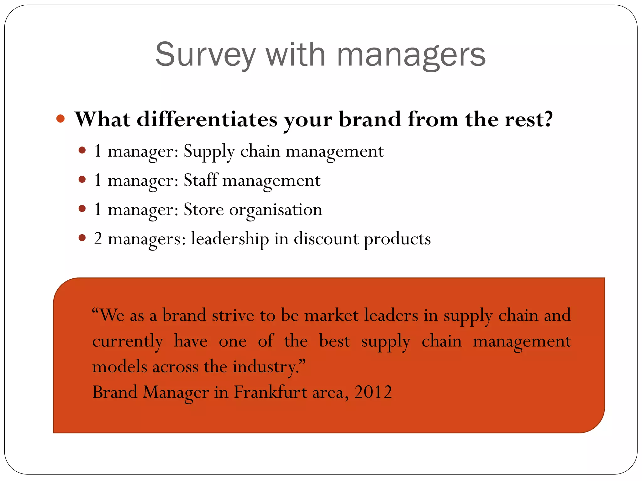 Survey with managers
 What differentiates your brand from the rest?
   1 manager: Supply chain management
   1 manager: Staff management
   1 manager: Store organisation
   2 managers: leadership in discount products



   “We as a brand strive to be market leaders in supply chain and
   currently have one of the best supply chain management
   models across the industry.”
   Brand Manager in Frankfurt area, 2012
 