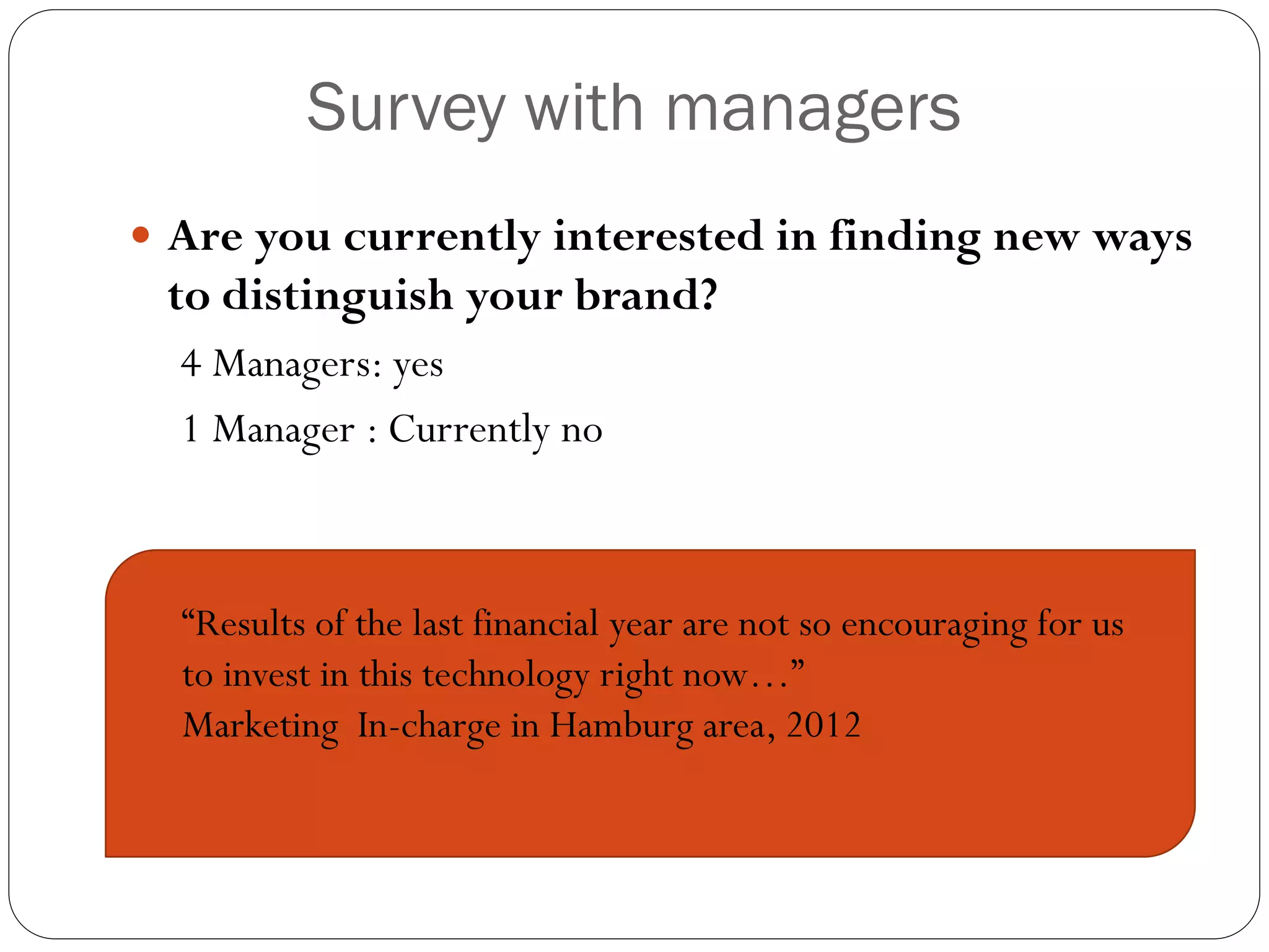 Survey with managers
 Are you currently interested in finding new ways
 to distinguish your brand?
  4 Managers: yes
  1 Manager : Currently no



  “Results of the last financial year are not so encouraging for us
  to invest in this technology right now…”
  Marketing In-charge in Hamburg area, 2012
 