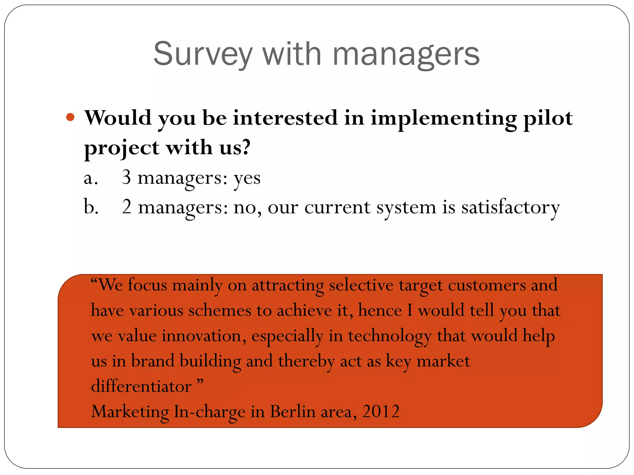 Survey with managers
 Would you be interested in implementing pilot
 project with us?
 a. 3 managers: yes
 b. 2 managers: no, our current system is satisfactory


  “We focus mainly on attracting selective target customers and
  have various schemes to achieve it, hence I would tell you that
  we value innovation, especially in technology that would help
  us in brand building and thereby act as key market
  differentiator ”
  Marketing In-charge in Berlin area, 2012
 