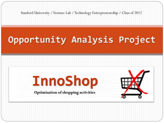 Stanford University / Venture Lab / Technology Entrepreneurship / Class of 2012




Opportunity Analysis Project



         InnoShop
          Optimisation of shopping activities
 