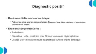 Diagnostic positif
• Basé essentiellement sur la clinique
• Présence des signes respiratoires (Dyspnée, Toux, Râles crépitants à l’auscultation,
Expectorations rosées)
• Examens complémentaires :
• Radiothorax
• Bilan rénal : urée, créatinine pour éliminer une cause néphrogénique
• Dosage BNP : en cas de doute diagnostique sur une origine cardiaque
 