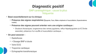 Diagnostic positif
• Basé essentiellement sur la clinique
• Présence des signes respiratoires (Dyspnée, Toux, Râles crépitants à l’auscultation, Expectorations
rosées)
• Présence des signes pouvant orienter vers une origine cardiaque :
• Douleurs thoraciques, turgescence des veines jugulaires, reflux hépatojugulaire (si IC Droite
associée), présence d’un souffle à l’auscultation cardiaque…
• On peut associer :
• Radiothorax
• + Dosage BNP si doute
• Voire ECG
• Troponine cardiaque
• Echographie transthoracique
OAP cardiogénique : cause la plus
fréquente
 