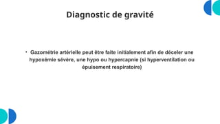 Diagnostic de gravité
• Gazométrie artérielle peut être faite initialement afin de déceler une
hypoxémie sévère, une hypo ou hypercapnie (si hyperventilation ou
épuisement respiratoire)
 
