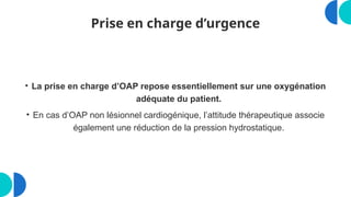 Prise en charge d’urgence
• La prise en charge d’OAP repose essentiellement sur une oxygénation
adéquate du patient.
• En cas d’OAP non lésionnel cardiogénique, l’attitude thérapeutique associe
également une réduction de la pression hydrostatique.
 