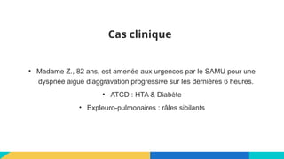 Cas clinique
• Madame Z., 82 ans, est amenée aux urgences par le SAMU pour une
dyspnée aiguë d’aggravation progressive sur les dernières 6 heures.
• ATCD : HTA & Diabète
• Expleuro-pulmonaires : râles sibilants
 