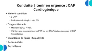 Conduite à tenir en urgence : OAP
Cardiogénique
• Mise en condition
• 2 VVP
• Perfusion solutés glucosés 5%
• Oxygénothérapie
• Maintenir SpO2 > 90%
• VNI (en aide inspiratoire avec PEP ou en CPAP) indiquée en cas d’OAP
hydrostatique
• Diurétiques de l’anse : furosémide
• Dérivés nitrés
• Surveillance
 