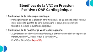 Bénéfices de la VNI en Pression
Positive : OAP Cardiogénique
• Diminution de la précharge cardiaque
• Par augmentation de la pression intra-thoracique, ce qui gène le retour veineux
droit, et donc la quantité de sang qui regagne le cœur, éventuellement
favorable à réduire la surcharge cardiaque
• Diminution de la Postcharge ventriculaire gauche
• Augmentation de la Pression intrathoracique entraine une baisse de la pression
transmurale du VG, ce qui réduit le travail du VG.
• PtmVG = PintraVG – PextraVG
 