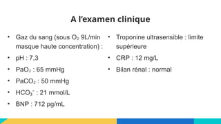 A l’examen clinique
• Gaz du sang (sous O 9L/min
₂
masque haute concentration) :
• pH : 7,3
• PaO : 65 mmHg
₂
• PaCO : 50 mmHg
₂
• HCO : 21 mmol/L
₃⁻
• BNP : 712 pg/mL
• Troponine ultrasensible : limite
supérieure
• CRP : 12 mg/L
• Bilan rénal : normal
 