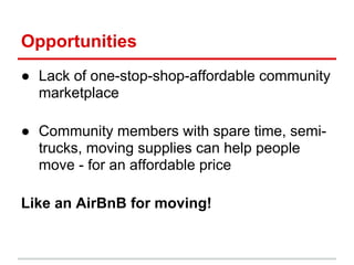 Opportunities
● Lack of one-stop-shop-affordable community
  marketplace

● Community members with spare time, semi-
  trucks, moving supplies can help people
  move - for an affordable price

Like an AirBnB for moving!
 