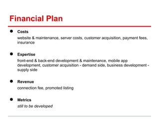 Financial Plan
●   Costs
    website & maintenance, server costs, customer acquisition, payment fees,
    insurance


●   Expertise
    front-end & back-end development & maintenance, mobile app
    development, customer acquisition - demand side, business development -
    supply side


●   Revenue
    connection fee, promoted listing


●   Metrics
    still to be developed
 