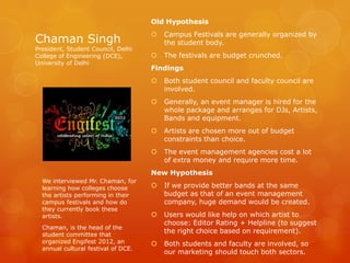 Old Hypothesis
                                        Campus Festivals are generally organized by
Chaman Singh                             the student body.
President, Student Council, Delhi
College of Engineering (DCE),           The festivals are budget crunched.
University of Delhi
                                     Findings
                                        Both student council and faculty council are
                                         involved.
                                        Generally, an event manager is hired for the
                                         whole package and arranges for DJs, Artists,
                                         Bands and equipment.
                                        Artists are chosen more out of budget
                                         constraints than choice.
                                        The event management agencies cost a lot
                                         of extra money and require more time.
                                     New Hypothesis
  We interviewed Mr. Chaman, for
  learning how colleges choose          If we provide better bands at the same
  the artists performing in their        budget as that of an event management
  campus festivals and how do            company, huge demand would be created.
  they currently book these
  artists.                              Users would like help on which artist to
                                         choose: Editor Rating + Helpline (to suggest
  Chaman, is the head of the
  student committee that
                                         the right choice based on requirement).
  organized Engifest 2012, an           Both students and faculty are involved, so
  annual cultural festival of DCE.
                                         our marketing should touch both sectors.
 
