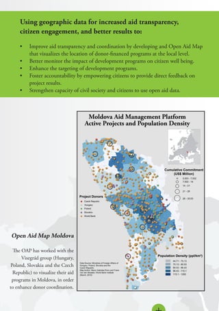 Using geographic data for increased aid transparency,
citizen engagement, and better results to:
•	 Improve aid transparency and coordination by developing and Open Aid Map
that visualizes the location of donor-financed programs at the local level.
•	 Better monitor the impact of development programs on citizen well being.
•	 Enhance the targeting of development programs.
•	 Foster accountability by empowering citizens to provide direct feedback on
project results.
•	 Strengthen capacity of civil society and citizens to use open aid data.
Open Aid Map Moldova
The OAP has worked with the
Visegrád group (Hungary,
Poland, Slovakia and the Czech
Republic) to visualize their aid
programs in Moldova, in order
to enhance donor coordination.
 