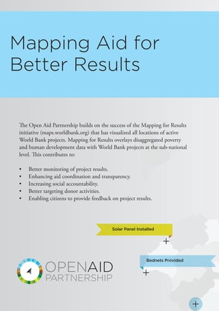 The Open Aid Partnership builds on the success of the Mapping for Results
initiative (maps.worldbank.org) that has visualized all locations of active
World Bank projects. Mapping for Results overlays disaggregated poverty
and human development data with World Bank projects at the sub-national
level. This contributes to:
•	 Better monitoring of project results.
•	 Enhancing aid coordination and transparency.
•	 Increasing social accountability.
•	 Better targeting donor activities.
•	 Enabling citizens to provide feedback on project results.
Mapping Aid for
Better Results
Bednets Provided
Solar Panel Installed
 