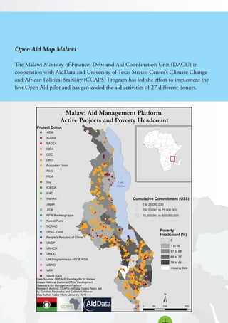 Open Aid Map Malawi
The Malawi Ministry of Finance, Debt and Aid Coordination Unit (DACU) in
cooperation with AidData and University of Texas Strauss Center’s Climate Change
and African Political Stability (CCAPS) Program has led the effort to implement the
first Open Aid pilot and has geo-coded the aid activities of 27 different donors.
 