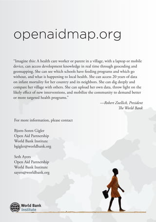 “Imagine this: A health care worker or parent in a village, with a laptop or mobile
device, can access development knowledge in real time through geocoding and
geomapping. She can see which schools have feeding programs and which go
without, and what is happening to local health. She can access 20 years of data
on infant mortality for her country and its neighbors. She can dig deeply and
compare her village with others. She can upload her own data, throw light on the
likely effect of new interventions, and mobilize the community to demand better
or more targeted health programs.”
—Robert Zoellick, President
The World Bank
For more information, please contact
Bjorn-Soren Gigler
Open Aid Partnership
World Bank Institute
bgigler@worldbank.org
Seth Ayers
Open Aid Partnership
World Bank Institute
sayers@worldbank.org
openaidmap.org
 