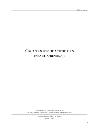 GUÍA DE TRABAJO




ORGANIZACIÓN DE ACTIVIDADES
         PARA EL APRENDIZAJE




          LICENCIATURA EN EDUCACIÓN PREESCOLAR Y
 LICENCIATURA EN EDUCACIÓN PRIMARIA PARA EL MEDIO INDÍGENA

             UNIVERSIDAD PEDAGÓGICA NACIONAL
                       MÉXICO 2002

                                                                           3
 