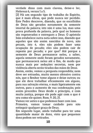 verdade disso com mais clareza, deixe-o ler,
Hebreus 6, versos 1 a 5.
[2] Há um segundo tipo de trabalho do Espírito,
que é mais eficaz, que pode nunca ser perdido.
Este Pedro descreve, dizendo, que os escolhidos
de Deus são gerados novamente da semente
imortal da palavra; isto não é uma luz, mas uma
prova profunda da palavra, pela qual os homens
são regenerados e entregues a Deus. O apóstolo
João estabelece outra nota sobre isso, dizendo que
aqueles que são assim nascidos de novo, não
pecam, isto é, eles não podem fazer uma
ocupação de pecado; eles não podem cair de
repente por pecado; e por que? Até porque a
semente de Deus permanece neles, a saber,
aquela semente onde foram gerados novamente,
que permanecerá neles até o fim, de modo que
nunca mais por seduções secretas, nem por
violência aberta serão tirados das mãos de Deus.
Assim, então, vemos a pergunta respondida; nem
deve ser estranho, muito menos ofensivo contra
nós, que o Senhor tome alguns e deixe outros; ou
que ele deve trabalhar eficazmente em alguns,
para sua salvação eterna, e mais ligeiramente em
outros, para o aumento de sua condenação; pois
assim procedeu Deus desde o princípio, e com
muita justiça, porque ele pode agir com o que é
seu como ele quiser; Rom. 9. 20, 21.
Vamos ver antes o que podemos fazer com isso.
Primeiro, vamos tomar cuidado para não
extinguir qualquer graça de Deus.
Em segundo lugar, ainda trabalhe para ter uma
quantidade maior de dons, visto que pequenos
dons podem ser retirados.
10
 