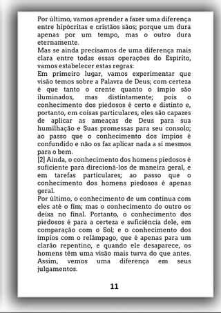 Por último, vamos aprender a fazer uma diferença
entre hipócritas e cristãos sãos; porque um dura
apenas por um tempo, mas o outro dura
eternamente.
Mas se ainda precisamos de uma diferença mais
clara entre todas essas operações do Espírito,
vamos estabelecer estas regras:
Em primeiro lugar, vamos experimentar que
visão temos sobre a Palavra de Deus; com certeza
é que tanto o crente quanto o ímpio são
iluminados, mas distintamente; pois o
conhecimento dos piedosos é certo e distinto e,
portanto, em coisas particulares, eles são capazes
de aplicar as ameaças de Deus para sua
humilhação e Suas promessas para seu consolo;
ao passo que o conhecimento dos ímpios é
confundido e não os faz aplicar nada a si mesmos
para o bem.
[2] Ainda, o conhecimento dos homens piedosos é
suficiente para direcioná-los de maneira geral, e
em tarefas particulares; ao passo que o
conhecimento dos homens piedosos é apenas
geral.
Por último, o conhecimento de um continua com
eles até o fim; mas o conhecimento do outro os
deixa no final. Portanto, o conhecimento dos
piedosos é para a certeza e suficiência dele, em
comparação com o Sol; e o conhecimento dos
ímpios com o relâmpago, que é apenas para um
clarão repentino, e quando ele desaparece, os
homens têm uma visão mais turva do que antes.
Assim, vemos uma diferença em seus
julgamentos.
11
 
