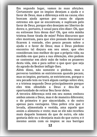 Em segundo lugar, vamos às suas afeições.
Certamente que os ímpios desejam a ajuda e o
favor de Deus, mas a diferença está na causa; eles
buscam ajuda apenas por causa de algum
extremo em que se encontram; e suplicam pelo
favor de Deus, porque eles desejam ser libertos de
dores; e, portanto, é usual para eles dizer: Oh, que
eu estivesse fora dessa dor! Oh, que esta minha
tristeza fosse tirada de mim! Pelos discursos que
eles mostram, para que eles possam descansar e
ficarem à vontade, eles pouco pesam sobre a
ajuda e o favor de Deus; mas o Deus piedoso
encontra tal doçura em seu amor, que eles
consideram isso melhor do que a própria vida; na
medida em que para a sua obtenção, eles podem
se contentar em abrir mão de todos os prazeres
desta vida, sim e para sofrer o que quer que seja
do agrado do Senhor infligir-lhes.
Além disso, não somente o piedoso, mas o
perverso também se entristecem quando pecam;
mas os ímpios, portanto, se entristecem, porque o
seu pecado tem ou trará algum castigo sobre eles;
e a tristeza segundo Deus principalmente porque
eles têm ofendido a Deus e deu-lhe a
oportunidade de retirar Seu favor deles.
A terceira diferença está em seu nome; embora
ambos amem a Deus, mas é de maneira diferente;
o do primeiro é por sinceridade, o do outro
apenas para vantagens. Uma pobre cria que é
levada, alimentada e vestida, ama aquele que
assim a alimenta e veste; mas se ele não recebeu
mais daquele homem do que de outro, ele não
gostaria dele ou o desejaria mais do que outro; e é
mesmo assim com os ímpios: se sua barrigas
12
 