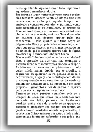 deles, que tendo vigiado a noite toda, esperam e
aguardam o amanhecer do dia.
Em segundo lugar, como eles veem seus desejos,
eles também também veem as graças que eles
receberam, e estão por aquele tempo bem
ansiosos e contentes com elas; e, portanto, como
suas necessidades os humilham, as graças de
Deus os confortam; e como suas necessidades os
chamam a buscar mais, assim os Seus dons, eles
os levaram para ficarem gratos pelo que
receberam. E isso quanto à última regra de
julgamento. Essas propriedades nomeadas, quem
quer que possa encontrar em si mesmo, pode ter
a certeza de que o Espírito operou nele de forma
tão eficaz, que nunca mais lhe será tirado.
Mas e então? Podem rejeitar todos os cuidados?
Não, o apóstolo diz aos tais, não extingais o
Espírito. E não sem motivo; pois embora o próprio
Espírito nunca possa ser completamente tirado
deles, ainda assim, duvido que o orgulho, a
segurança ou qualquer outro pecado comece a
ocorrer neles, as graças do Espírito podem decair
e a compreensão e os sentimentos de conforto
podem ter desaparecido, de modo que em seus
próprios julgamentos e nos de outros, o Espírito
pode parecer completamente extinto.
Tampouco deve parecer estranho; pois se a
imagem de Deus, que estava mais perfeitamente
colocada em Adão, pudesse ser totalmente
perdida, então nada de errado se as graças do
Espírito se afogassem em nós por um tempo. Os
gálatas foram verdadeiramente regenerados, e
receberam Cristo em seus corações; ainda assim,
suas graças foram tão sufocadas e apagadas, que
15
 
