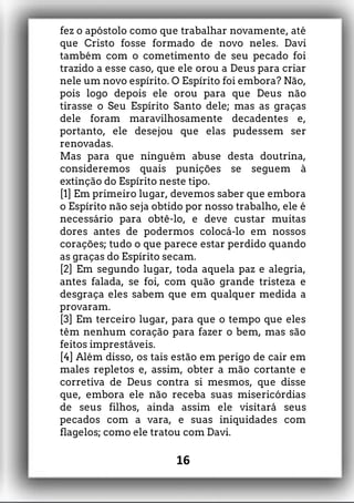 fez o apóstolo como que trabalhar novamente, até
que Cristo fosse formado de novo neles. Davi
também com o cometimento de seu pecado foi
trazido a esse caso, que ele orou a Deus para criar
nele um novo espírito. O Espírito foi embora? Não,
pois logo depois ele orou para que Deus não
tirasse o Seu Espírito Santo dele; mas as graças
dele foram maravilhosamente decadentes e,
portanto, ele desejou que elas pudessem ser
renovadas.
Mas para que ninguém abuse desta doutrina,
consideremos quais punições se seguem à
extinção do Espírito neste tipo.
[1] Em primeiro lugar, devemos saber que embora
o Espírito não seja obtido por nosso trabalho, ele é
necessário para obtê-lo, e deve custar muitas
dores antes de podermos colocá-lo em nossos
corações; tudo o que parece estar perdido quando
as graças do Espírito secam.
[2] Em segundo lugar, toda aquela paz e alegria,
antes falada, se foi, com quão grande tristeza e
desgraça eles sabem que em qualquer medida a
provaram.
[3] Em terceiro lugar, para que o tempo que eles
têm nenhum coração para fazer o bem, mas são
feitos imprestáveis.
[4] Além disso, os tais estão em perigo de cair em
males repletos e, assim, obter a mão cortante e
corretiva de Deus contra si mesmos, que disse
que, embora ele não receba suas misericórdias
de seus filhos, ainda assim ele visitará seus
pecados com a vara, e suas iniquidades com
flagelos; como ele tratou com Davi.
16
 