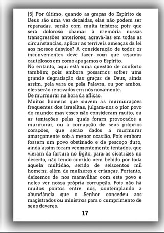 [5] Por último, quando as graças do Espírito de
Deus são uma vez decaídas, elas não podem ser
reparadas, senão com muita tristeza; pois que
será doloroso chamar à memória nossas
transgressões anteriores; agravá-las em todas as
circunstâncias, aplicar as terríveis ameaças da lei
aos nossos desvios? A consideração de todos os
inconvenientes deve fazer com que sejamos
cautelosos em como apagamos o Espírito.
No entanto, aqui está uma questão de conforto
também; pois embora possamos sofrer uma
grande degradação das graças de Deus, ainda
assim, pela vara ou pela Palavra, ou por ambos,
eles serão renovados em nós novamente.
De murmurar na hora da aflição.
Muitos homens que ouvem as murmurações
frequentes dos israelitas, julgam-nos o pior povo
do mundo; mas esses não consideram muito, ou
as tentações pelas quais foram provocados a
murmurar, ou a corrupção de seus próprios
corações, que serão dados a murmurar
amargamente sob a menor ocasião. Pois embora
fossem um povo obstinado e de pescoço duro,
ainda assim foram veementemente tentados, que
vieram da fartura no Egito, para as cicatrizes no
deserto, não tendo comido nem bebido por toda
aquela multidão, sendo de seiscentos mil
homens, além de mulheres e crianças. Portanto,
deixemos de nos maravilhar com este povo e
neles ver nossa própria corrupção. Pois não há
muitos pontos entre nós, contemplando a
abundância que o Senhor concedeu aos
magistrados ou ministros para o cumprimento de
seus deveres.
17
 