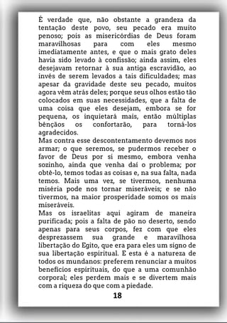 É verdade que, não obstante a grandeza da
tentação deste povo, seu pecado era muito
penoso; pois as misericórdias de Deus foram
maravilhosas para com eles mesmo
imediatamente antes, e que o mais grato deles
havia sido levado à confissão; ainda assim, eles
desejavam retornar à sua antiga escravidão, ao
invés de serem levados a tais dificuldades; mas
apesar da gravidade deste seu pecado, muitos
agora vêm atrás deles; porque seus olhos estão tão
colocados em suas necessidades, que a falta de
uma coisa que eles desejam, embora se for
pequena, os inquietará mais, então múltiplas
bênçãos os confortarão, para torná-los
agradecidos.
Mas contra esse descontentamento devemos nos
armar; o que seremos, se pudermos receber o
favor de Deus por si mesmo, embora venha
sozinho, ainda que venha daí o problema; por
obtê-lo, temos todas as coisas e, na sua falta, nada
temos. Mais uma vez, se tivermos, nenhuma
miséria pode nos tornar miseráveis; e se não
tivermos, na maior prosperidade somos os mais
miseráveis.
Mas os israelitas aqui agiram de maneira
purificada; pois a falta de pão no deserto, sendo
apenas para seus corpos, fez com que eles
desprezassem sua grande e maravilhosa
libertação do Egito, que era para eles um signo de
sua libertação espiritual. E esta é a natureza de
todos os mundanos: preferem renunciar a muitos
benefícios espirituais, do que a uma comunhão
corporal; eles perdem mais e se divertem mais
com a riqueza do que com a piedade.
18
 